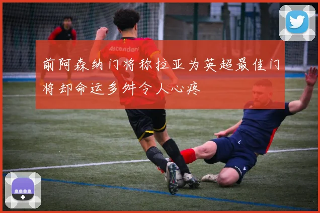 前阿森纳门将称拉亚为英超最佳门将却命运多舛令人心疼