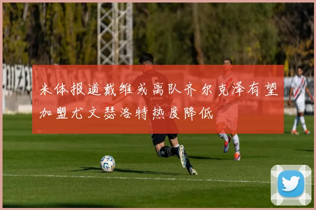 米体报道戴维或离队齐尔克泽有望加盟尤文瑟洛特热度降低