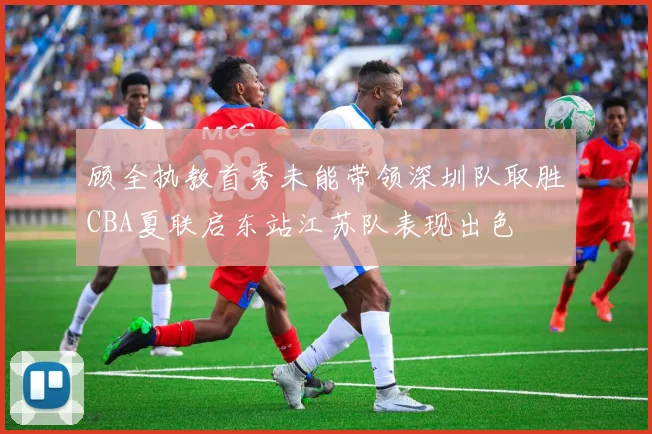 顾全执教首秀未能带领深圳队取胜CBA夏联启东站江苏队表现出色